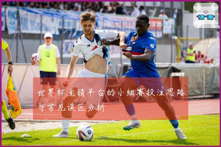 世界杯竞猜平台的小组赛投注思路与常见误区分析