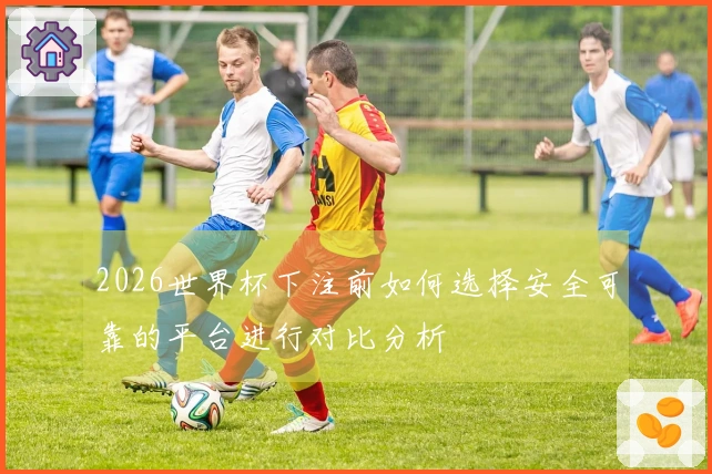 2026世界杯下注前如何选择安全可靠的平台进行对比分析