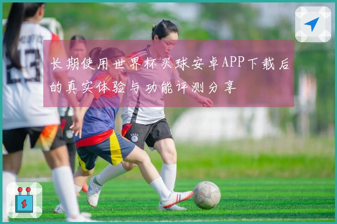 长期使用世界杯买球安卓APP下载后的真实体验与功能评测分享